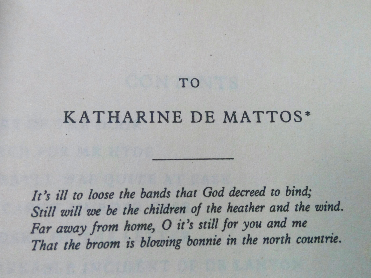 Photo of a book page reading: To Katharine de Mattos*
It's ill to loose the bands that God decreed to bind;
Still will we be the children of the heather and the wind.
Far away from home, O it's still you and me
That the broom is blowing bonnie in the north countrie.