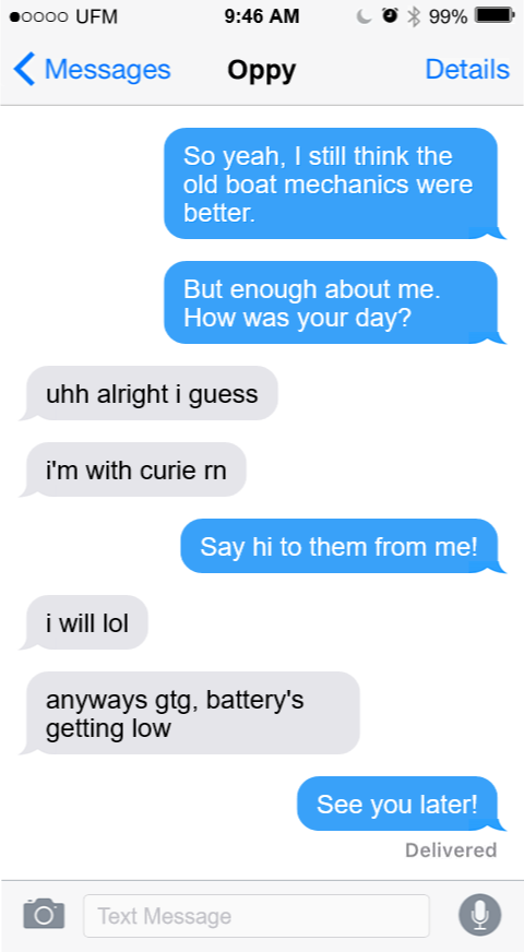 A text conversation between Nine and Oppy. NINE: So yeah, that's why I think the old boat mechanics were better. But enough about me. How was your day? OPPY: uhh alright i guess i'm with curie rn NINE: Say hi to them from me! OPPY: i will lol anyways gtg. battery's getting low NINE: See you later! 