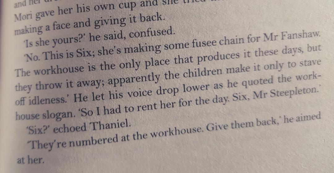 Photo of a book page reading: 'Is she yours?' he said, confused. 'No, this is Six; she's making some fusee chains for Mr Fanshaw. The workhouse is the only place that produces it these days, but they throw it away; apparently the children make it only to stave off idleness.' He let his voice drop lower as he quoted the workhouse slogan. 'So I had to rent her for the day. Six, Mr Steepleton.' 'Six?' echoed Thaniel. 'They're numbered at the workhouse. Give them back,' he aimed at her.